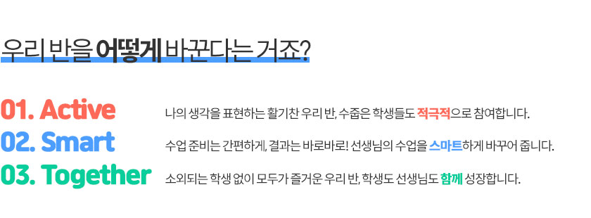 우리 반을 어떻게 바꾼다는 거죠? 01. Acticve (나의 생각을 표현하는 활기찬 우리 반, 수줍은 학생들도 적극적으로 참여합니다.) / 02. Smart (수업 준비는 간편하게, 결과는 바로바로! 선생님의 수업을 스마트하게 바꾸어줍니다.) / 03. Together (소외되는 학생 없이 모두가 즐거운 우리반, 학생도 선생님과 함께 성장합니다.)
